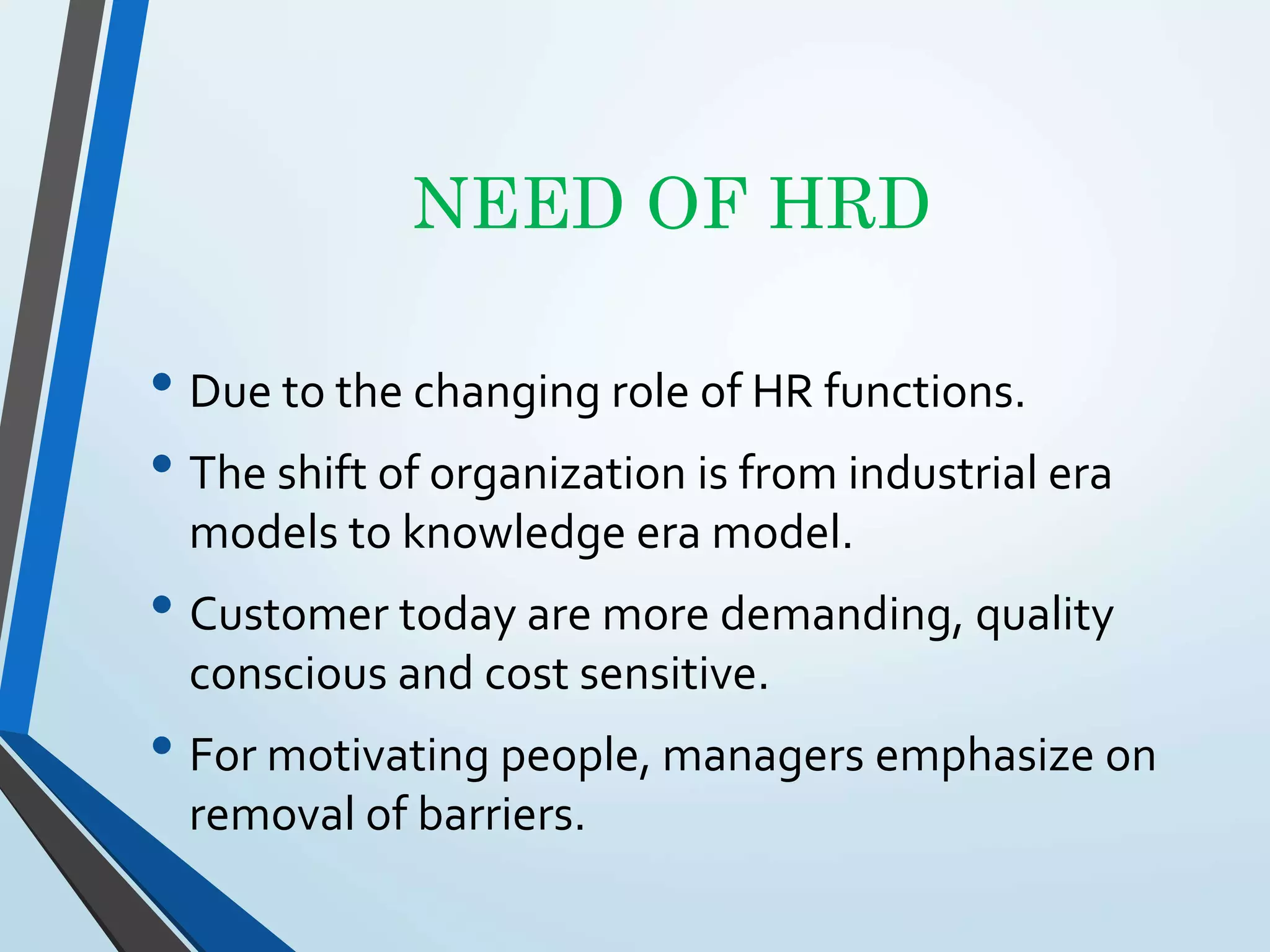 NEED OF HRD
• Due to the changing role of HR functions.
• The shift of organization is from industrial era
models to knowledge era model.
• Customer today are more demanding, quality
conscious and cost sensitive.
• For motivating people, managers emphasize on
removal of barriers.
 