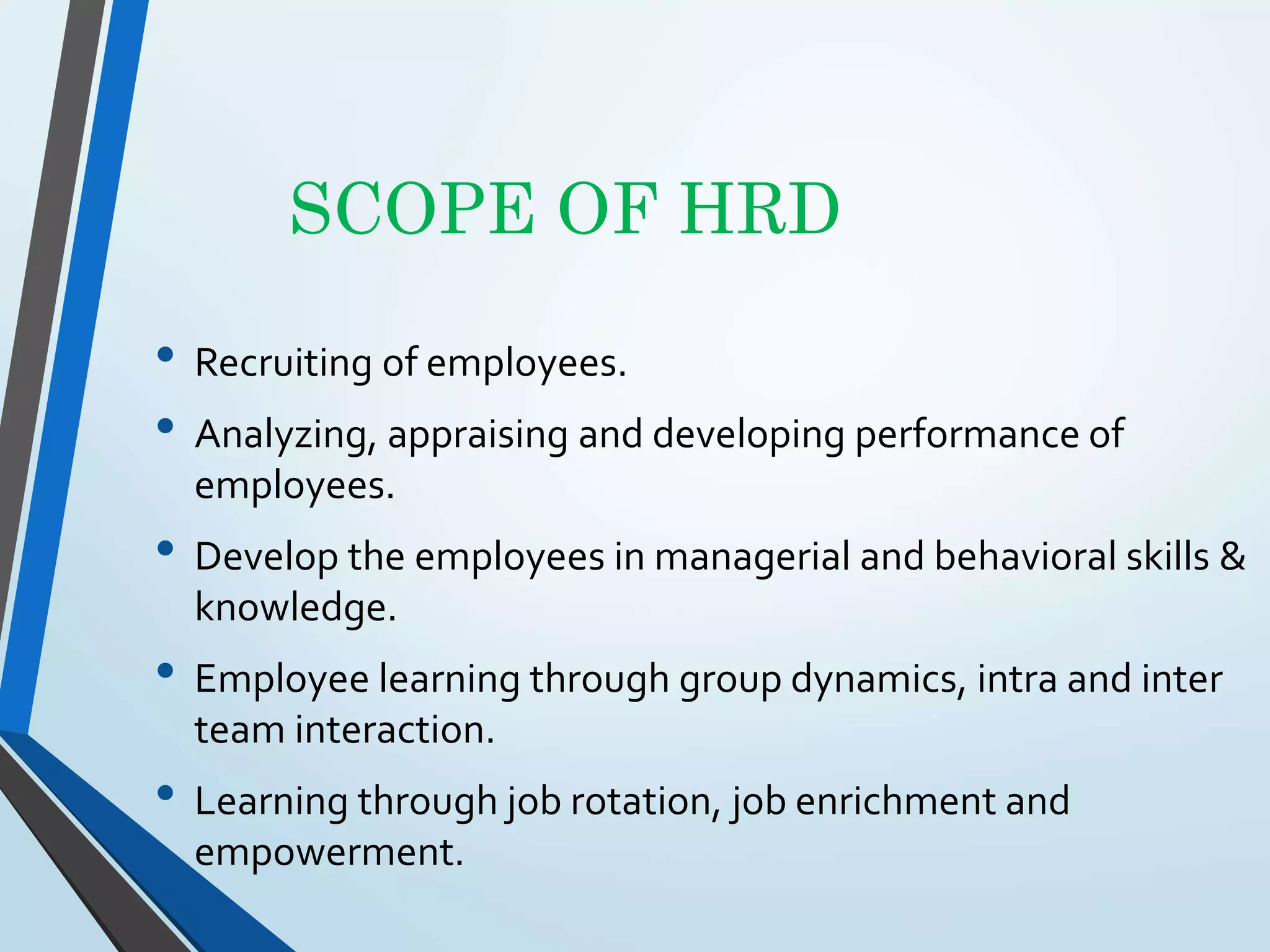 SCOPE OF HRD
• Recruiting of employees.
• Analyzing, appraising and developing performance of
employees.
• Develop the employees in managerial and behavioral skills &
knowledge.
• Employee learning through group dynamics, intra and inter
team interaction.
• Learning through job rotation, job enrichment and
empowerment.
 