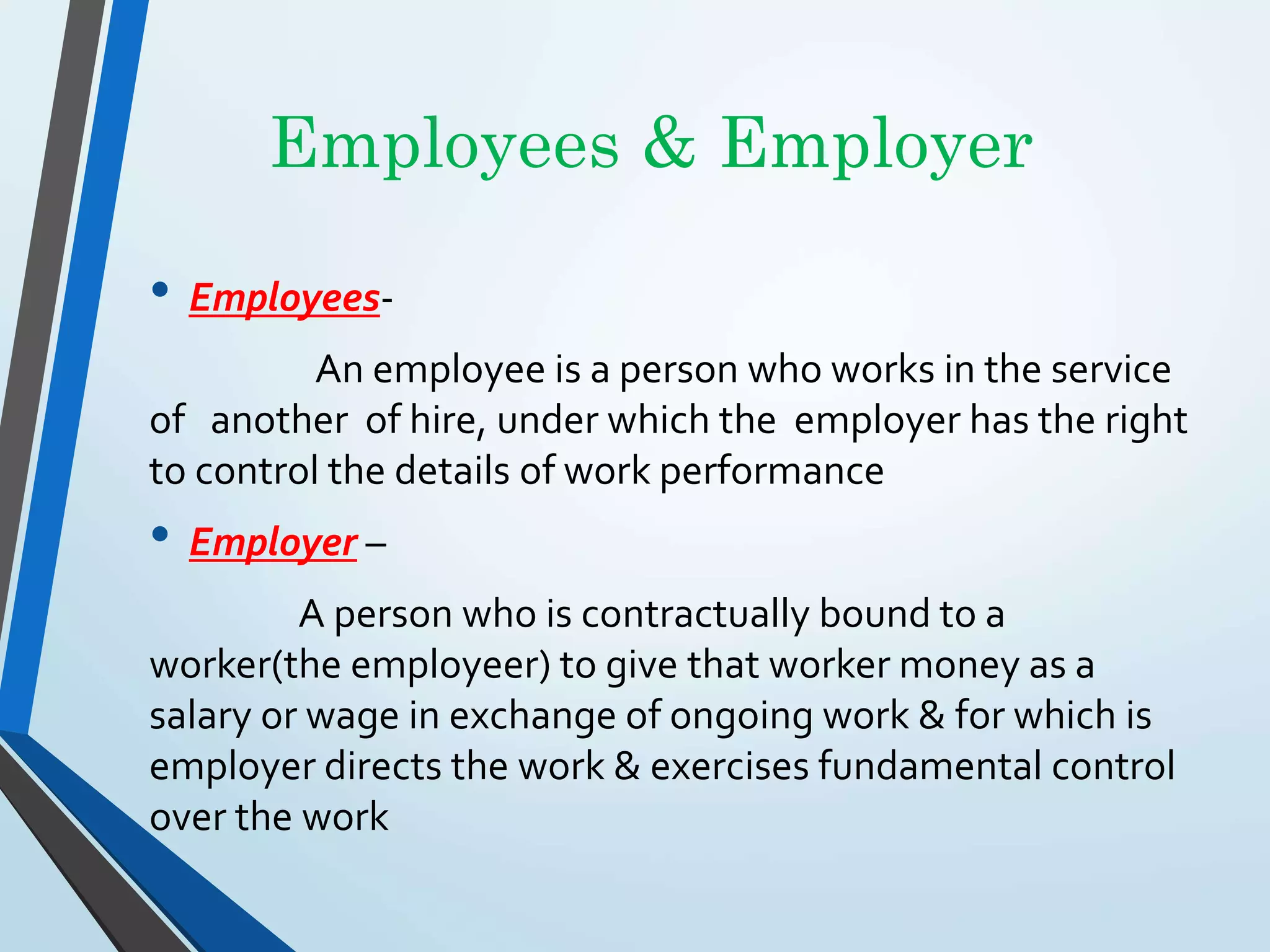 Employees & Employer
• Employees-
An employee is a person who works in the service
of another of hire, under which the employer has the right
to control the details of work performance
• Employer –
A person who is contractually bound to a
worker(the employeer) to give that worker money as a
salary or wage in exchange of ongoing work & for which is
employer directs the work & exercises fundamental control
over the work
 