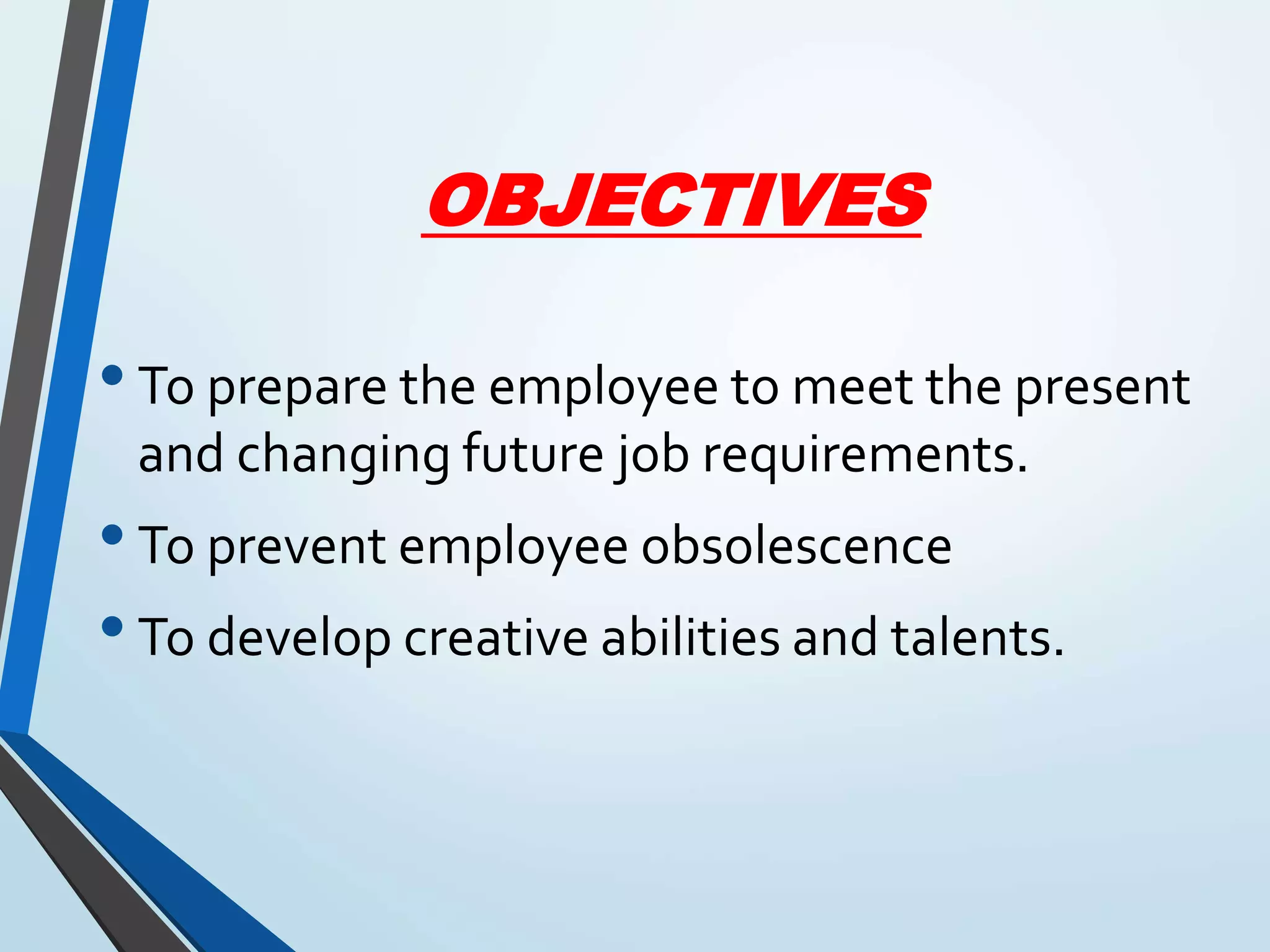 OBJECTIVES
•To prepare the employee to meet the present
and changing future job requirements.
•To prevent employee obsolescence
•To develop creative abilities and talents.
 