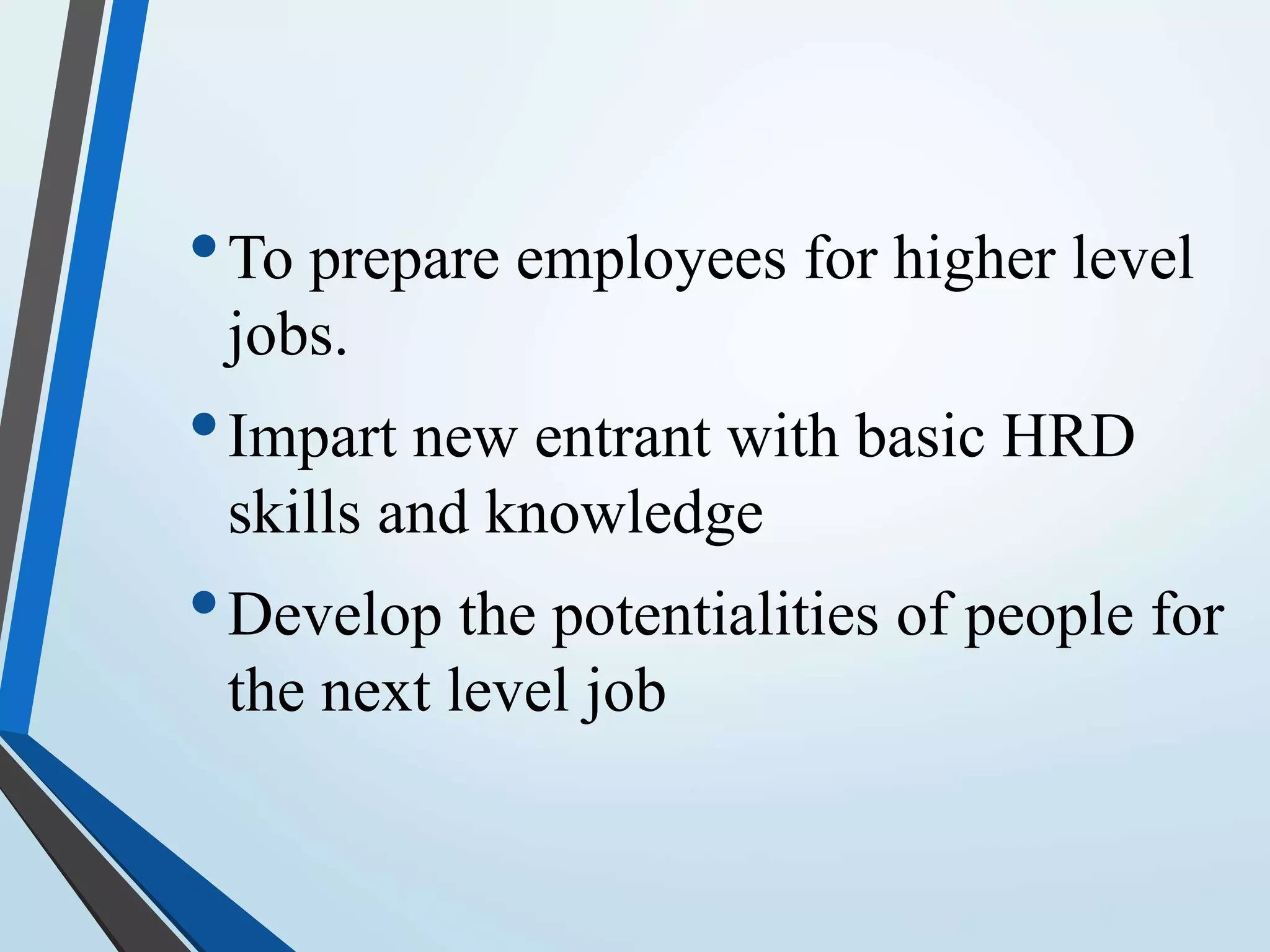 •To prepare employees for higher level
jobs.
•Impart new entrant with basic HRD
skills and knowledge
•Develop the potentialities of people for
the next level job
 