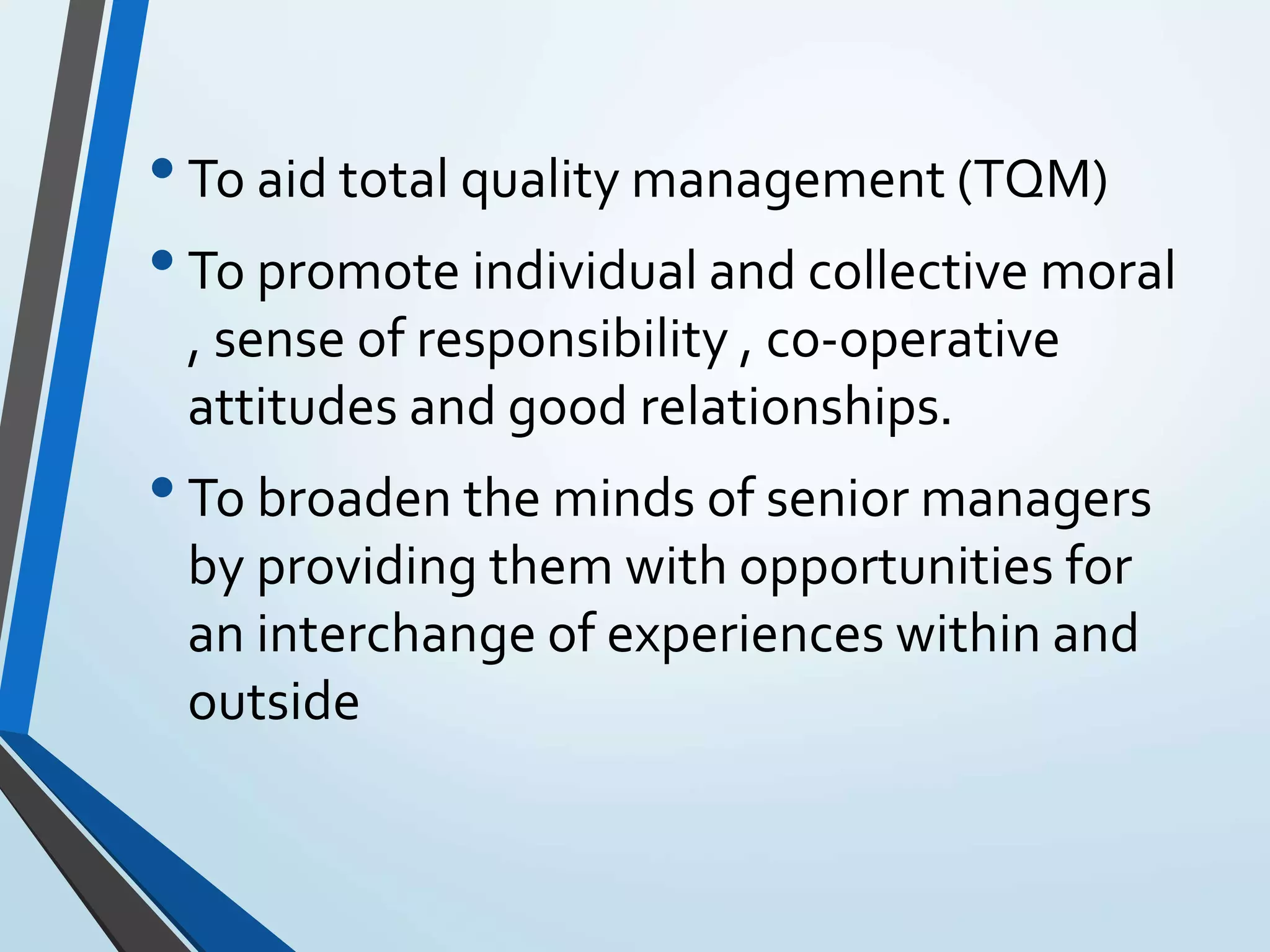 •To aid total quality management (TQM)
•To promote individual and collective moral
, sense of responsibility , co-operative
attitudes and good relationships.
•To broaden the minds of senior managers
by providing them with opportunities for
an interchange of experiences within and
outside
 