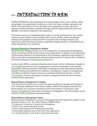 CH-1:-   INTRODUCTION TO HRM
HUMAN RESOURCE may be defined as the total knowledge, skills, creative abilities, talents
and aptitudes of an organization's workforce, as well as the values, attitudes, approaches and
beliefs of the individuals involved in the affairs of the organization. It is the sum total or
aggregate of inherent abilities, acquired knowledge and skills represented by the talents and
aptitudes of the persons employed in the organization.

The human resources are multidimensional in nature. From the national point of view, human
resources may be defined as the knowledge, skills, creative abilities, talents and aptitudes
obtained in the population; whereas from the viewpoint of the individual enterprise, they
represent the total of the inherent abilities, acquired knowledge and skills as exemplified in the
talents and aptitudes of its employees.

Human Resource Management: Defined
Human Resource Management has come to be recognized as an inherent part of management,
which is concerned with the human resources of an organization. Its objective is the maintenance
of better human relations in the organization by the development, application and evaluation of
policies, procedures and programmers relating to human resources to optimize their contribution
towards the realization of organizational objectives.

In other words, HRM is concerned with getting better results with the collaboration of people. It
is an integral but distinctive part of management, concerned with people at work and their
relationships within the enterprise. HRM helps in attaining maximum individual development,
desirable working relationship between employees and employers, employees and employees,
and effective modeling of human resources as contrasted with physical resources. It is the
recruitment, selection, development, utilization, compensation and motivation of human
resources by the organization.

Human Resource Management: Evolution
The early part of the century saw a concern for improved efficiency through careful design of
work. During the middle part of the century emphasis shifted to the employee's productivity.
Recent decades have focused on increased concern for the quality of working life, total
quality management and worker's participation in management. These three phases may be
termed as welfare, development and empowerment.

Human Resource Management: Nature
Human Resource Management is a process of bringing people and organizations together so that
the goals of each are met. The various features of HRM include:
• It is pervasive in nature as it is present in all enterprises.
• Its focus is on results rather than on rules.
• It tries to help employees develop their potential fully.
• It encourages employees to give their best to the organization.
• It is all about people at work, both as individuals and groups.
 