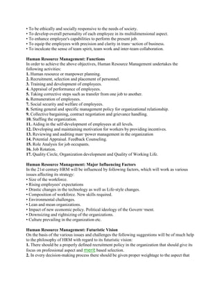 • To be ethically and socially responsive to the needs of society.
• To develop overall personality of each employee in its multidimensional aspect.
• To enhance employee's capabilities to perform the present job.
• To equip the employees with precision and clarity in trans¬action of business.
• To inculcate the sense of team spirit, team work and inter-team collaboration.

Human Resource Management: Functions
In order to achieve the above objectives, Human Resource Management undertakes the
following activities:
1. Human resource or manpower planning.
2. Recruitment, selection and placement of personnel.
3. Training and development of employees.
4. Appraisal of performance of employees.
5. Taking corrective steps such as transfer from one job to another.
6. Remuneration of employees.
7. Social security and welfare of employees.
8. Setting general and specific management policy for organizational relationship.
9. Collective bargaining, contract negotiation and grievance handling.
10. Staffing the organization.
11. Aiding in the self-development of employees at all levels.
12. Developing and maintaining motivation for workers by providing incentives.
13. Reviewing and auditing man¬power management in the organization
14. Potential Appraisal. Feedback Counseling.
15. Role Analysis for job occupants.
16. Job Rotation.
17. Quality Circle, Organization development and Quality of Working Life.

Human Resource Management: Major Influencing Factors
In the 21st century HRM will be influenced by following factors, which will work as various
issues affecting its strategy:
• Size of the workforce.
• Rising employees' expectations
• Drastic changes in the technology as well as Life-style changes.
• Composition of workforce. New skills required.
• Environmental challenges.
• Lean and mean organizations.
• Impact of new economic policy. Political ideology of the Govern¬ment.
• Downsizing and rightsizing of the organizations.
• Culture prevailing in the organization etc.

Human Resource Management: Futuristic Vision
On the basis of the various issues and challenges the following suggestions will be of much help
to the philosophy of HRM with regard to its futuristic vision:
1. There should be a properly defined recruitment policy in the organization that should give its
focus on professional aspect and merit based selection.
2. In every decision-making process there should be given proper weightage to the aspect that
 