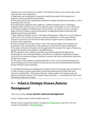 employees are involved wherever possible. It will ultimately lead to sense of team spirit, team-
work and inter-team collaboration.
3. Opportunity and comprehensive framework should be provided for full expression of
employees' talents and manifest potentialities.
4. Networking skills of the organizations should be developed internally and externally as well as
horizontally and vertically.
5. For performance appraisal of the employee’s emphasis should be given to 360 degree
feedback which is based on the review by superiors, peers, subordinates as well as self-review.
6. 360 degree feedback will further lead to increased focus on customer services, creating of
highly involved workforce, decreased hierarchies, avoiding discrimination and biases and
identifying performance threshold.
7. More emphasis should be given to Total Quality Management. TQM will cover all employees
at all levels; it will conform to customer's needs and expectations; it will ensure effective
utilization of resources and will lead towards continuous improvement in all spheres and
activities of the organization.
8. There should be focus on job rotation so that vision and knowledge of the employees are
broadened as well as potentialities of the employees are increased for future job prospects.
9. For proper utilization of manpower in the organization the concept of six sigma of improving
productivity should be intermingled in the HRM strategy.
10. The capacities of the employees should be assessed through potential appraisal for
performing new roles and responsibilities. It should not be confined to organizational aspects
only but the environmental changes of political, economic and social considerations should also
be taken into account.
11. The career of the employees should be planned in such a way that individualizing process
and socializing process come together for fusion process and career planning should constitute
the part of human resource planning.

To conclude Human Resource Management should be linked with strategic goals and objectives
in order to improve business performance and develop organizational cultures that foster
innovation and flexibility. All the above futuristic visions coupled with strategic goals and
objectives should be based on 3 H's of Heart, Head and Hand i.e., we should feel by Heart, think
by Head and implement by Hand.


CH:-2 >   What is Strategic Human Resource
Management
How do you define strategic human resource management?

In short, strategic means to think and plan long term.

Human resource management means to manage the employees so that they will work
towards the profitability of the company.
 