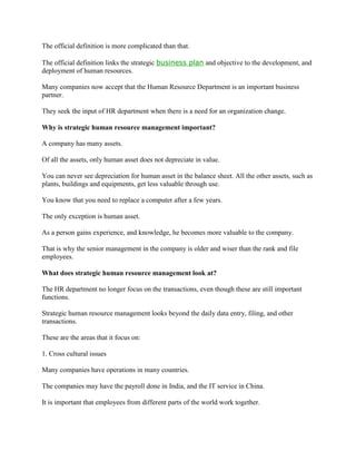 The official definition is more complicated than that.

The official definition links the strategic business plan and objective to the development, and
deployment of human resources.

Many companies now accept that the Human Resource Department is an important business
partner.

They seek the input of HR department when there is a need for an organization change.

Why is strategic human resource management important?

A company has many assets.

Of all the assets, only human asset does not depreciate in value.

You can never see depreciation for human asset in the balance sheet. All the other assets, such as
plants, buildings and equipments, get less valuable through use.

You know that you need to replace a computer after a few years.

The only exception is human asset.

As a person gains experience, and knowledge, he becomes more valuable to the company.

That is why the senior management in the company is older and wiser than the rank and file
employees.

What does strategic human resource management look at?

The HR department no longer focus on the transactions, even though these are still important
functions.

Strategic human resource management looks beyond the daily data entry, filing, and other
transactions.

These are the areas that it focus on:

1. Cross cultural issues

Many companies have operations in many countries.

The companies may have the payroll done in India, and the IT service in China.

It is important that employees from different parts of the world work together.
 