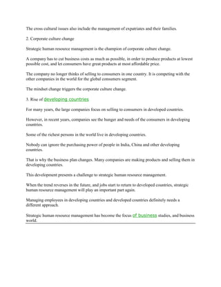 The cross cultural issues also include the management of expatriates and their families.

2. Corporate culture change

Strategic human resource management is the champion of corporate culture change.

A company has to cut business costs as much as possible, in order to produce products at lowest
possible cost, and let consumers have great products at most affordable price.

The company no longer thinks of selling to consumers in one country. It is competing with the
other companies in the world for the global consumers segment.

The mindset change triggers the corporate culture change.

3. Rise of developing countries

For many years, the large companies focus on selling to consumers in developed countries.

However, in recent years, companies see the hunger and needs of the consumers in developing
countries.

Some of the richest persons in the world live in developing countries.

Nobody can ignore the purchasing power of people in India, China and other developing
countries.

That is why the business plan changes. Many companies are making products and selling them in
developing countries.

This development presents a challenge to strategic human resource management.

When the trend reverses in the future, and jobs start to return to developed countries, strategic
human resource management will play an important part again.

Managing employees in developing countries and developed countries definitely needs a
different approach.

Strategic human resource management has become the focus of business studies, and business
world.
 