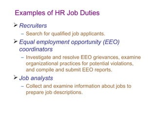 Examples of HR Job Duties
 Recruiters
– Search for qualified job applicants.

 Equal employment opportunity (EEO)
coordinators
– Investigate and resolve EEO grievances, examine
organizational practices for potential violations,
and compile and submit EEO reports.

 Job analysts
– Collect and examine information about jobs to
prepare job descriptions.

 