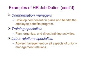 Examples of HR Job Duties (cont’d)
 Compensation managers
– Develop compensation plans and handle the
employee benefits program.

 Training specialists
– Plan, organize, and direct training activities.

 Labor relations specialists
– Advise management on all aspects of union–
management relations.

 