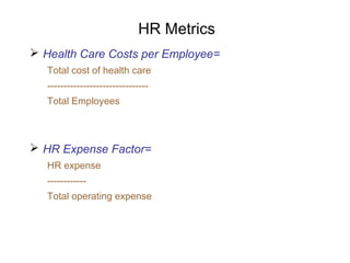 HR Metrics
 Health Care Costs per Employee=
Total cost of health care
------------------------------Total Employees

 HR Expense Factor=
HR expense
-----------Total operating expense

 