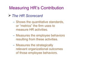 Measuring HR’s Contribution
 The HR Scorecard
– Shows the quantitative standards,
or “metrics” the firm uses to
measure HR activities.
– Measures the employee behaviors
resulting from these activities.
– Measures the strategically
relevant organizational outcomes
of those employee behaviors.

 