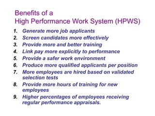 Benefits of a
High Performance Work System (HPWS)
1.
2.
3.
4.
5.
6.
7.

Generate more job applicants
Screen candidates more effectively
Provide more and better training
Link pay more explicitly to performance
Provide a safer work environment
Produce more qualified applicants per position
More employees are hired based on validated
selection tests
8. Provide more hours of training for new
employees
9. Higher percentages of employees receiving
regular performance appraisals.

 