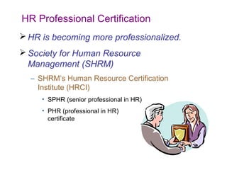 HR Professional Certification
 HR is becoming more professionalized.
 Society for Human Resource
Management (SHRM)
– SHRM’s Human Resource Certification
Institute (HRCI)
• SPHR (senior professional in HR)
• PHR (professional in HR)
certificate

 