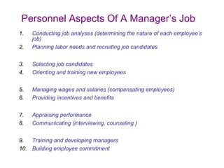 Personnel Aspects Of A Manager’s Job
1.
2.

Conducting job analyses (determining the nature of each employee’s
job)
Planning labor needs and recruiting job candidates

3.
4.

Selecting job candidates
Orienting and training new employees

5.
6.

Managing wages and salaries (compensating employees)
Providing incentives and benefits

7.
8.

Appraising performance
Communicating (interviewing, counseling )

9.
Training and developing managers
10. Building employee commitment

 