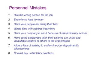 Personnel Mistakes
1.

Hire the wrong person for the job

2.

Experience high turnover

3.

Have your people not doing their best

4.

Waste time with useless interviews

5.

Have your company in court because of discriminatory actions

6.

Have some employees think their salaries are unfair and
inequitable relative to others in the organization

7.

Allow a lack of training to undermine your department’s
effectiveness

8.

Commit any unfair labor practices

 