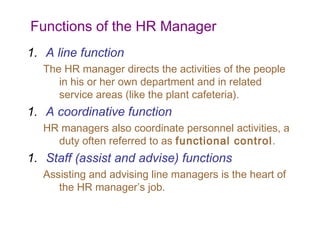Functions of the HR Manager
1. A line function
The HR manager directs the activities of the people
in his or her own department and in related
service areas (like the plant cafeteria).

1. A coordinative function
HR managers also coordinate personnel activities, a
duty often referred to as functional control.

1. Staff (assist and advise) functions
Assisting and advising line managers is the heart of
the HR manager’s job.

 