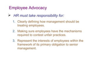 Employee Advocacy
 HR must take responsibility for:
1. Clearly defining how management should be
treating employees.
2. Making sure employees have the mechanisms
required to contest unfair practices.
3. Represent the interests of employees within the
framework of its primary obligation to senior
management.

 