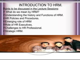 INTRODUCTION TO HRM.
Points to be discussed in the Lecture Sessions:
 What do we mean by HRM?
Understanding the history and Functions of HRM.
HR Policies and Procedures.
Emerging role of HRM
Role of HR Executives.
Challenges to HR Professional.
Strategic HRM.

 