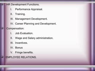

HR Development Functions.
I.

Performance Appraisal.

II. Training.
III. Management Development.
IV. Career Planning and Development.


Compensation:
I.

Job Evaluation.

II. Wage and Salary administration.
III. Incentives.
IV. Bonus
V. Fringe benefits.
 EMPLOYEE RELATIONS.

 