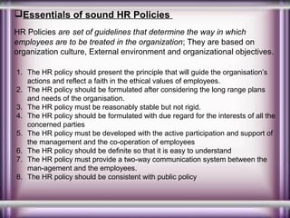 Essentials of sound HR Policies
HR Policies are set of guidelines that determine the way in which
employees are to be treated in the organization; They are based on
organization culture, External environment and organizational objectives.
1. The HR policy should present the principle that will guide the organisation’s
actions and reflect a faith in the ethical values of employees.
2. The HR policy should be formulated after considering the long range plans
and needs of the organisation.
3. The HR policy must be reasonably stable but not rigid.
4. The HR policy should be formulated with due regard for the interests of all the
concerned parties
5. The HR policy must be developed with the active participation and support of
the management and the co-operation of employees
6. The HR policy should be definite so that it is easy to understand
7. The HR policy must provide a two-way communication system between the
man-agement and the employees.
8. The HR policy should be consistent with public policy

 