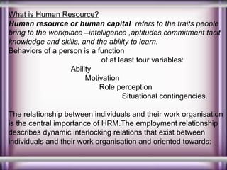 What is Human Resource?
Human resource or human capital refers to the traits people
bring to the workplace –intelligence ,aptitudes,commitment tacit
knowledge and skills, and the ability to learn.
Behaviors of a person is a function
of at least four variables:
Ability
Motivation
Role perception
Situational contingencies.
The relationship between individuals and their work organisation
is the central importance of HRM.The employment relationship
describes dynamic interlocking relations that exist between
individuals and their work organisation and oriented towards:

 