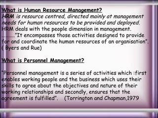 What is Human Resource Management?
HRM is resource centred, directed mainly at management
needs for human resources to be provided and deployed .
HRM deals with the people dimension in management.
………..”It encompasses those activities designed to provide
for and coordinate the human resources of an organisation”.
( Byers and Rue)
What is Personnel Management?
“Personnel management is a series of activities which :first
enables working people and the business which uses their
skills to agree about the objectives and nature of their
working relationships and secondly, ensures that the
agreement is fulfilled”. (Torrington and Chapman,1979

 