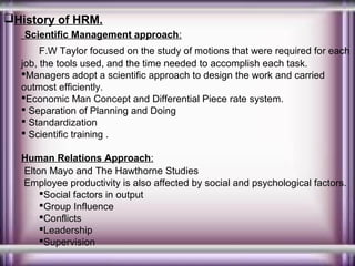 History of HRM.
Scientific Management approach:
F.W Taylor focused on the study of motions that were required for each
job, the tools used, and the time needed to accomplish each task.
Managers adopt a scientific approach to design the work and carried
outmost efficiently.
Economic Man Concept and Differential Piece rate system.
 Separation of Planning and Doing
 Standardization
 Scientific training .
Human Relations Approach:
Elton Mayo and The Hawthorne Studies
Employee productivity is also affected by social and psychological factors.
Social factors in output
Group Influence
Conflicts
Leadership
Supervision

 
