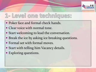  Poker face and formal check hands. 
 Clear voice with normal tone. 
 Start welcoming to lead the conversation. 
 Break the ice by asking ice breaking questions. 
 Formal set with formal moves. 
 Start with telling him Vacancy details. 
 Exploring questions. 
 