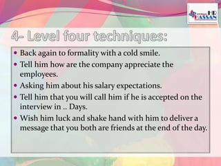 Back again to formality with a cold smile. 
 Tell him how are the company appreciate the 
employees. 
 Asking him about his salary expectations. 
 Tell him that you will call him if he is accepted on the 
interview in .. Days. 
 Wish him luck and shake hand with him to deliver a 
message that you both are friends at the end of the day. 
 
