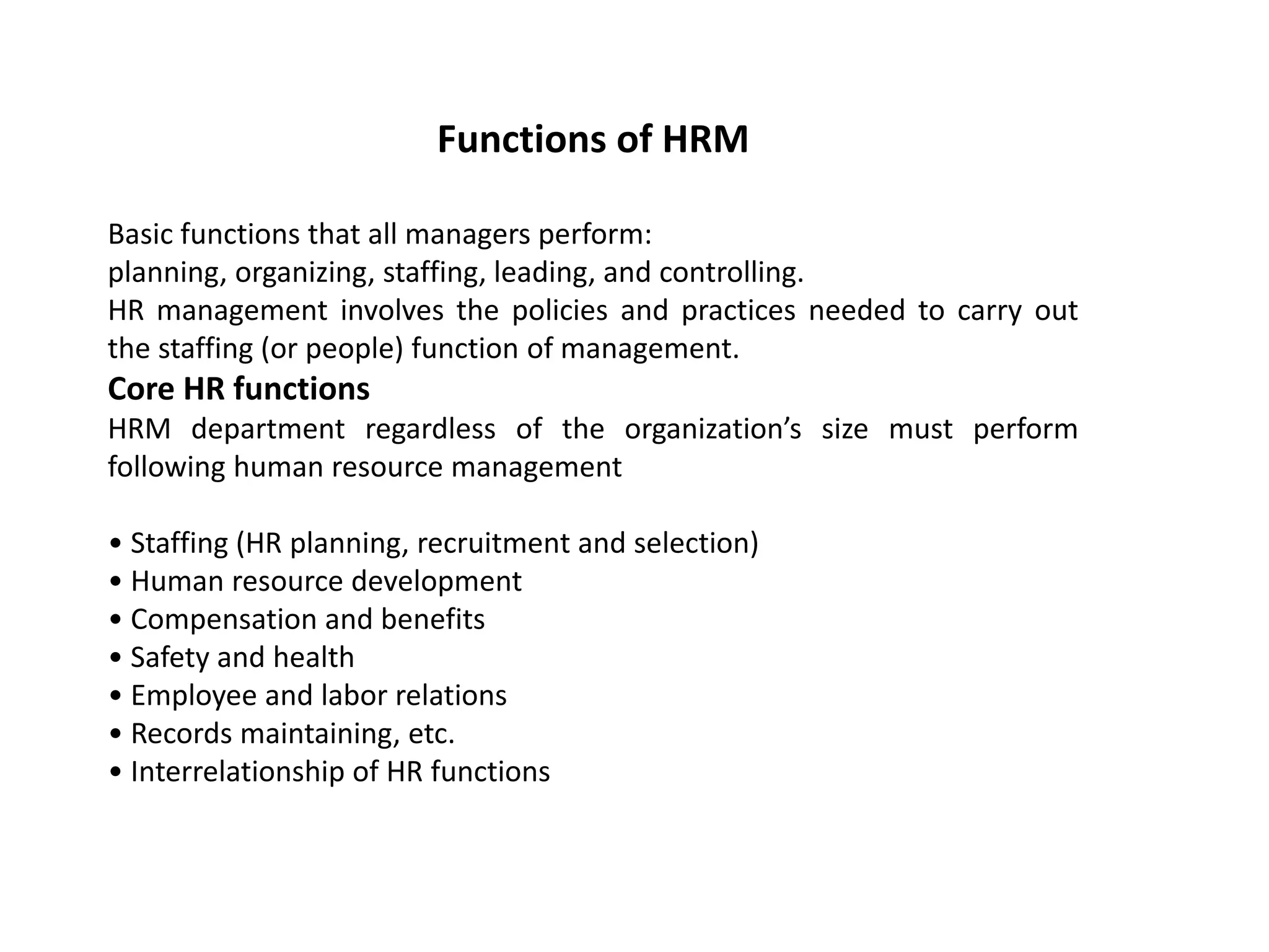Functions of HRM
Basic functions that all managers perform:
planning, organizing, staffing, leading, and controlling.
HR management involves the policies and practices needed to carry out
the staffing (or people) function of management.
Core HR functions
HRM department regardless of the organization’s size must perform
following human resource management
• Staffing (HR planning, recruitment and selection)
• Human resource development
• Compensation and benefits
• Safety and health
• Employee and labor relations
• Records maintaining, etc.
• Interrelationship of HR functions
 