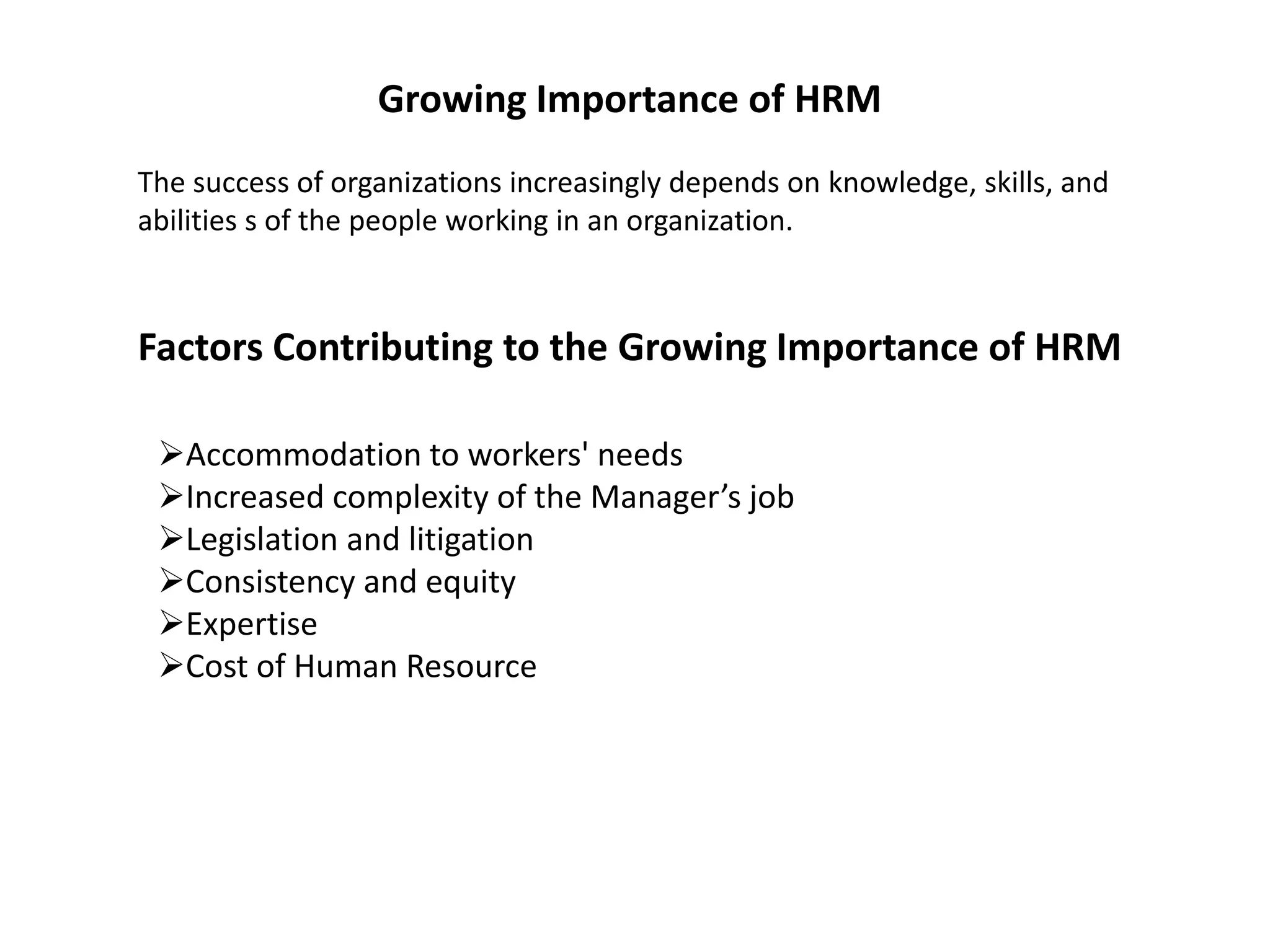 Growing Importance of HRM
The success of organizations increasingly depends on knowledge, skills, and
abilities s of the people working in an organization.
Factors Contributing to the Growing Importance of HRM
Accommodation to workers' needs
Increased complexity of the Manager’s job
Legislation and litigation
Consistency and equity
Expertise
Cost of Human Resource
 