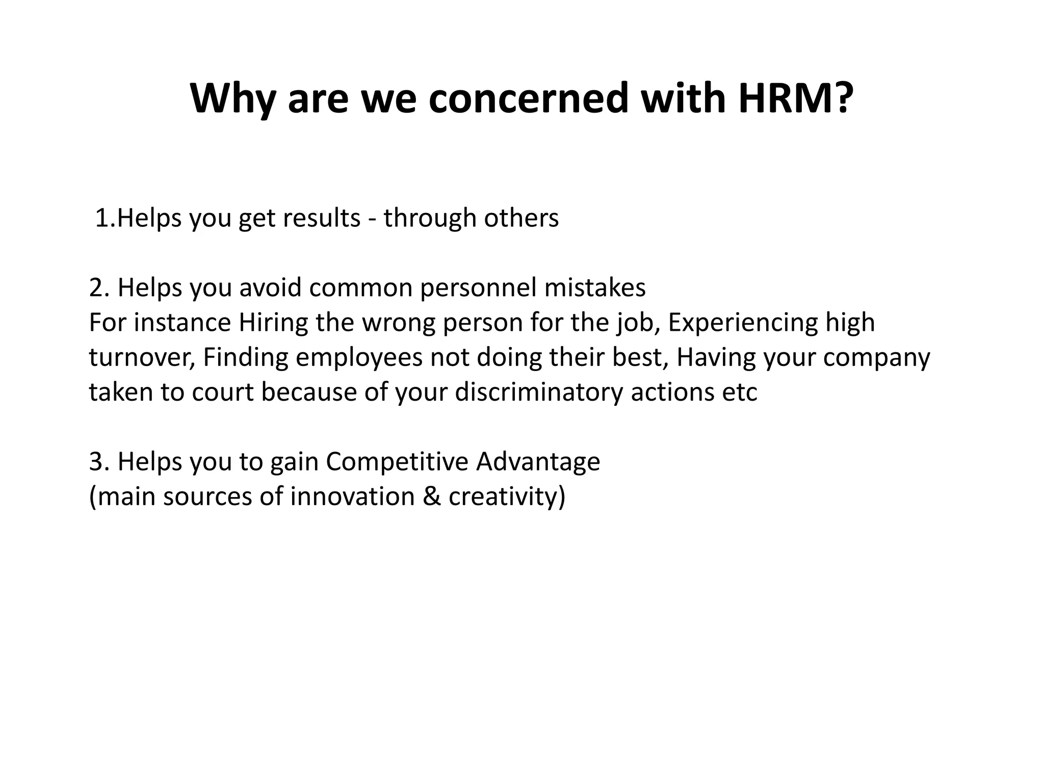 Why are we concerned with HRM?
1.Helps you get results - through others
2. Helps you avoid common personnel mistakes
For instance Hiring the wrong person for the job, Experiencing high
turnover, Finding employees not doing their best, Having your company
taken to court because of your discriminatory actions etc
3. Helps you to gain Competitive Advantage
(main sources of innovation & creativity)
 