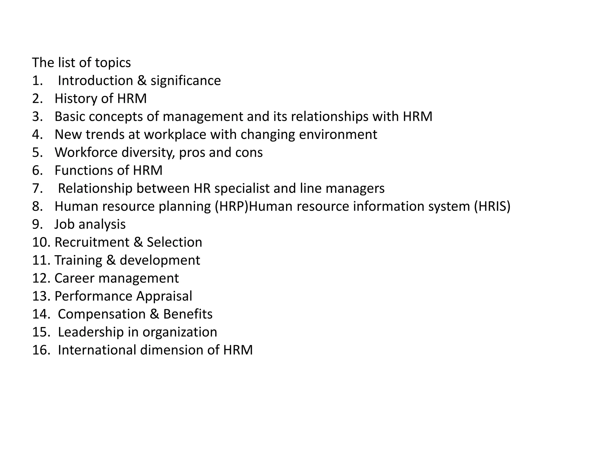 The list of topics
1. Introduction & significance
2. History of HRM
3. Basic concepts of management and its relationships with HRM
4. New trends at workplace with changing environment
5. Workforce diversity, pros and cons
6. Functions of HRM
7. Relationship between HR specialist and line managers
8. Human resource planning (HRP)Human resource information system (HRIS)
9. Job analysis
10. Recruitment & Selection
11. Training & development
12. Career management
13. Performance Appraisal
14. Compensation & Benefits
15. Leadership in organization
16. International dimension of HRM
 