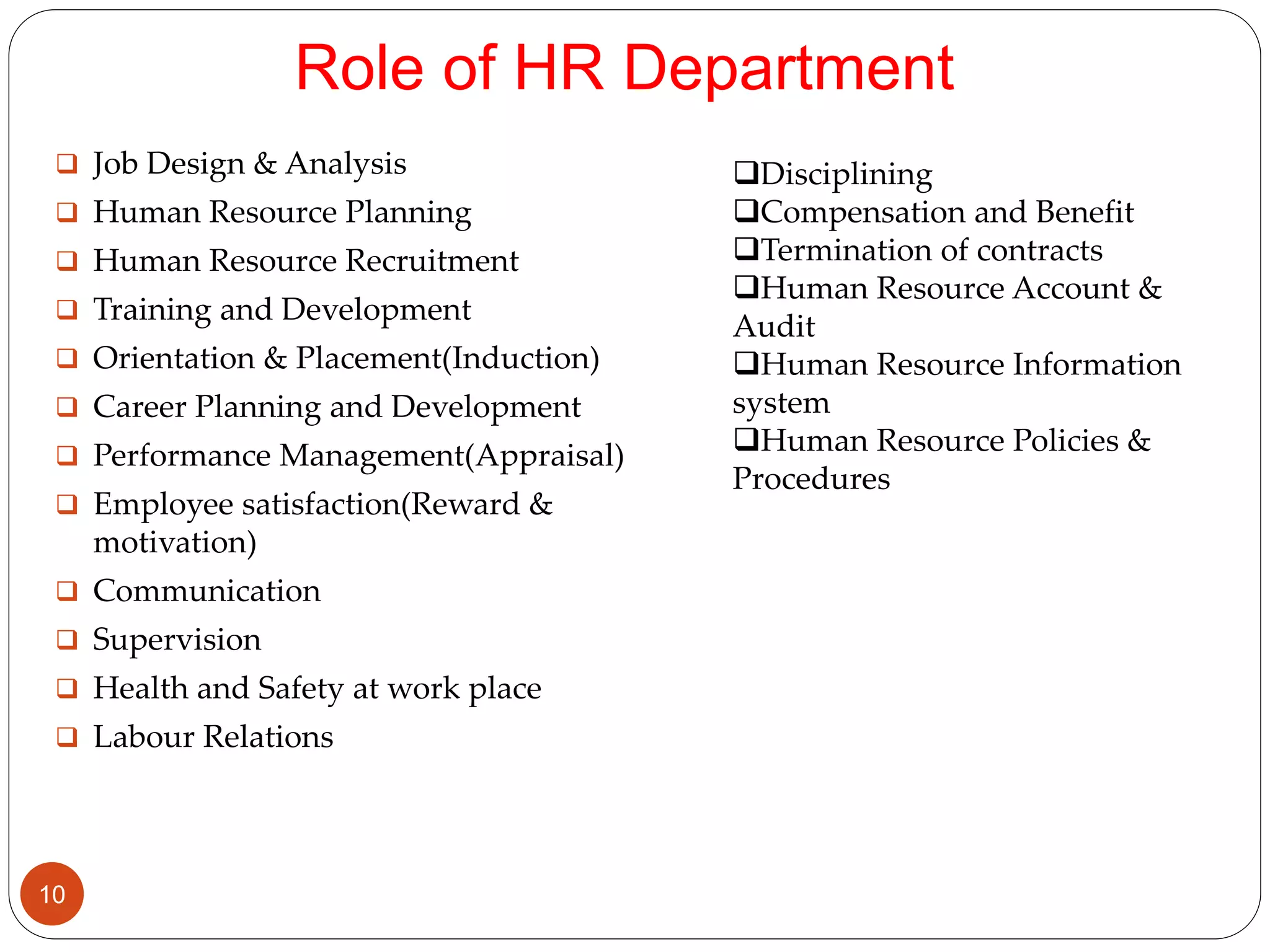 Role of HR Department
 Job Design & Analysis
 Human Resource Planning
 Human Resource Recruitment
 Training and Development
 Orientation & Placement(Induction)
 Career Planning and Development
 Performance Management(Appraisal)
 Employee satisfaction(Reward &
motivation)
 Communication
 Supervision
 Health and Safety at work place
 Labour Relations
Disciplining
Compensation and Benefit
Termination of contracts
Human Resource Account &
Audit
Human Resource Information
system
Human Resource Policies &
Procedures
10
 
