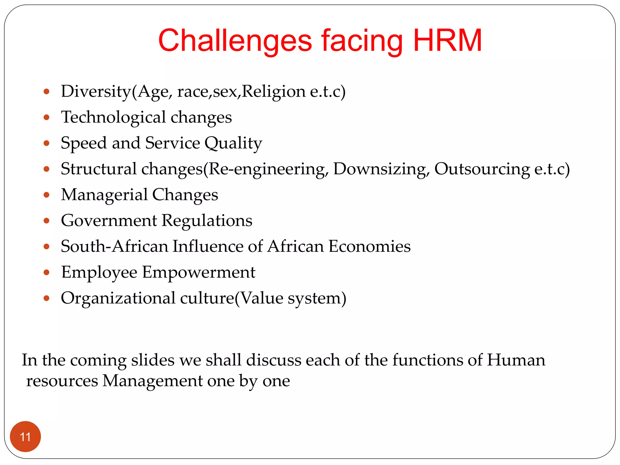 Challenges facing HRM
 Diversity(Age, race,sex,Religion e.t.c)
 Technological changes
 Speed and Service Quality
 Structural changes(Re-engineering, Downsizing, Outsourcing e.t.c)
 Managerial Changes
 Government Regulations
 South-African Influence of African Economies
 Employee Empowerment
 Organizational culture(Value system)
In the coming slides we shall discuss each of the functions of Human
resources Management one by one
11
 
