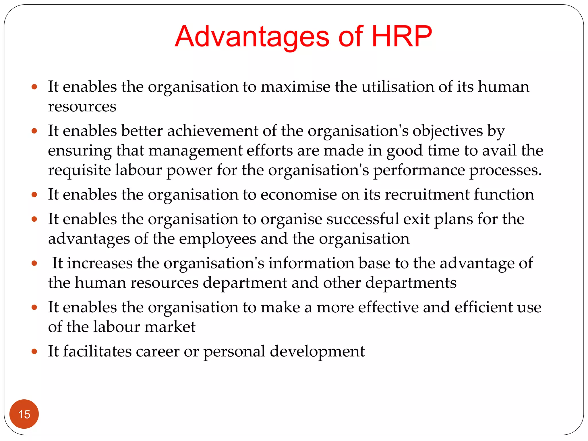 Advantages of HRP
 It enables the organisation to maximise the utilisation of its human
resources
 It enables better achievement of the organisation's objectives by
ensuring that management efforts are made in good time to avail the
requisite labour power for the organisation's performance processes.
 It enables the organisation to economise on its recruitment function
 It enables the organisation to organise successful exit plans for the
advantages of the employees and the organisation
 It increases the organisation's information base to the advantage of
the human resources department and other departments
 It enables the organisation to make a more effective and efficient use
of the labour market
 It facilitates career or personal development
15
 