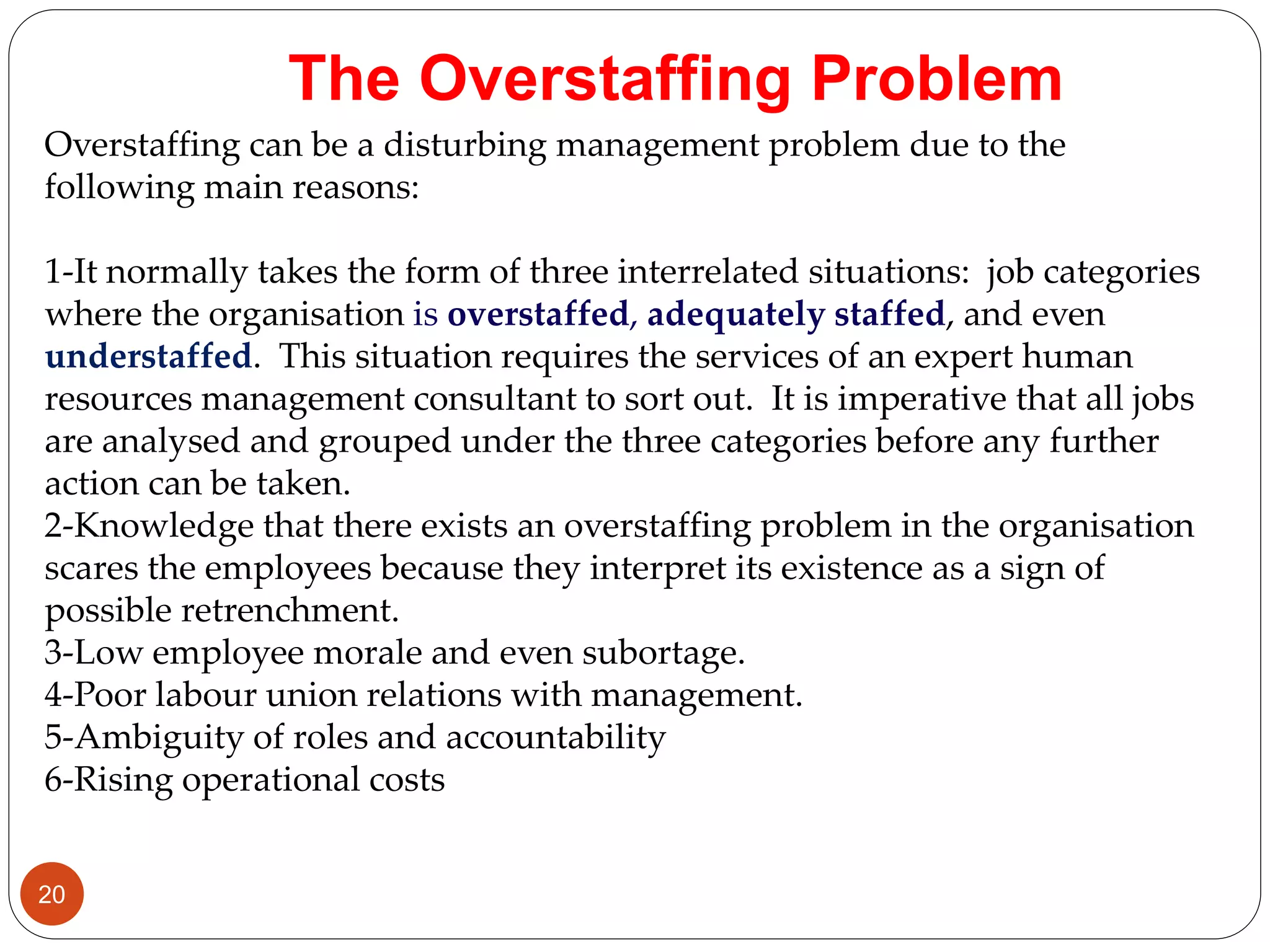 Overstaffing can be a disturbing management problem due to the
following main reasons:
1-It normally takes the form of three interrelated situations: job categories
where the organisation is overstaffed, adequately staffed, and even
understaffed. This situation requires the services of an expert human
resources management consultant to sort out. It is imperative that all jobs
are analysed and grouped under the three categories before any further
action can be taken.
2-Knowledge that there exists an overstaffing problem in the organisation
scares the employees because they interpret its existence as a sign of
possible retrenchment.
3-Low employee morale and even subortage.
4-Poor labour union relations with management.
5-Ambiguity of roles and accountability
6-Rising operational costs
The Overstaffing Problem
20
 
