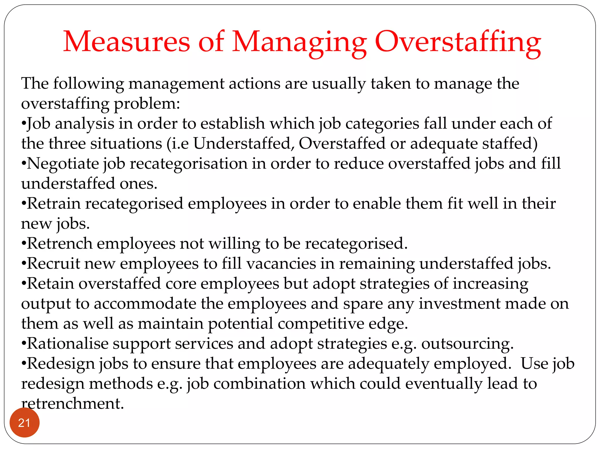 The following management actions are usually taken to manage the
overstaffing problem:
•Job analysis in order to establish which job categories fall under each of
the three situations (i.e Understaffed, Overstaffed or adequate staffed)
•Negotiate job recategorisation in order to reduce overstaffed jobs and fill
understaffed ones.
•Retrain recategorised employees in order to enable them fit well in their
new jobs.
•Retrench employees not willing to be recategorised.
•Recruit new employees to fill vacancies in remaining understaffed jobs.
•Retain overstaffed core employees but adopt strategies of increasing
output to accommodate the employees and spare any investment made on
them as well as maintain potential competitive edge.
•Rationalise support services and adopt strategies e.g. outsourcing.
•Redesign jobs to ensure that employees are adequately employed. Use job
redesign methods e.g. job combination which could eventually lead to
retrenchment.
Measures of Managing Overstaffing
21
 