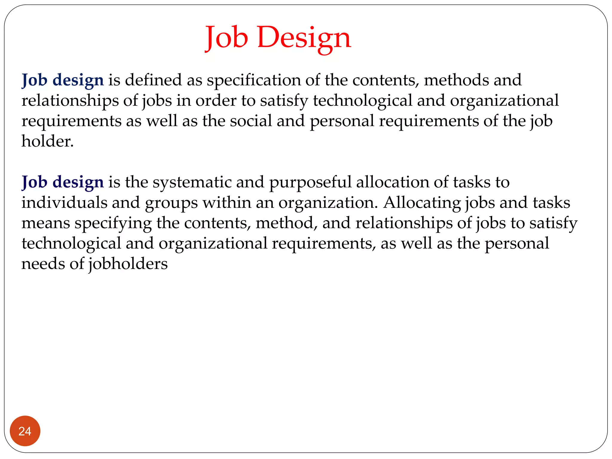Job design is defined as specification of the contents, methods and
relationships of jobs in order to satisfy technological and organizational
requirements as well as the social and personal requirements of the job
holder.
Job design is the systematic and purposeful allocation of tasks to
individuals and groups within an organization. Allocating jobs and tasks
means specifying the contents, method, and relationships of jobs to satisfy
technological and organizational requirements, as well as the personal
needs of jobholders
Job Design
24
 