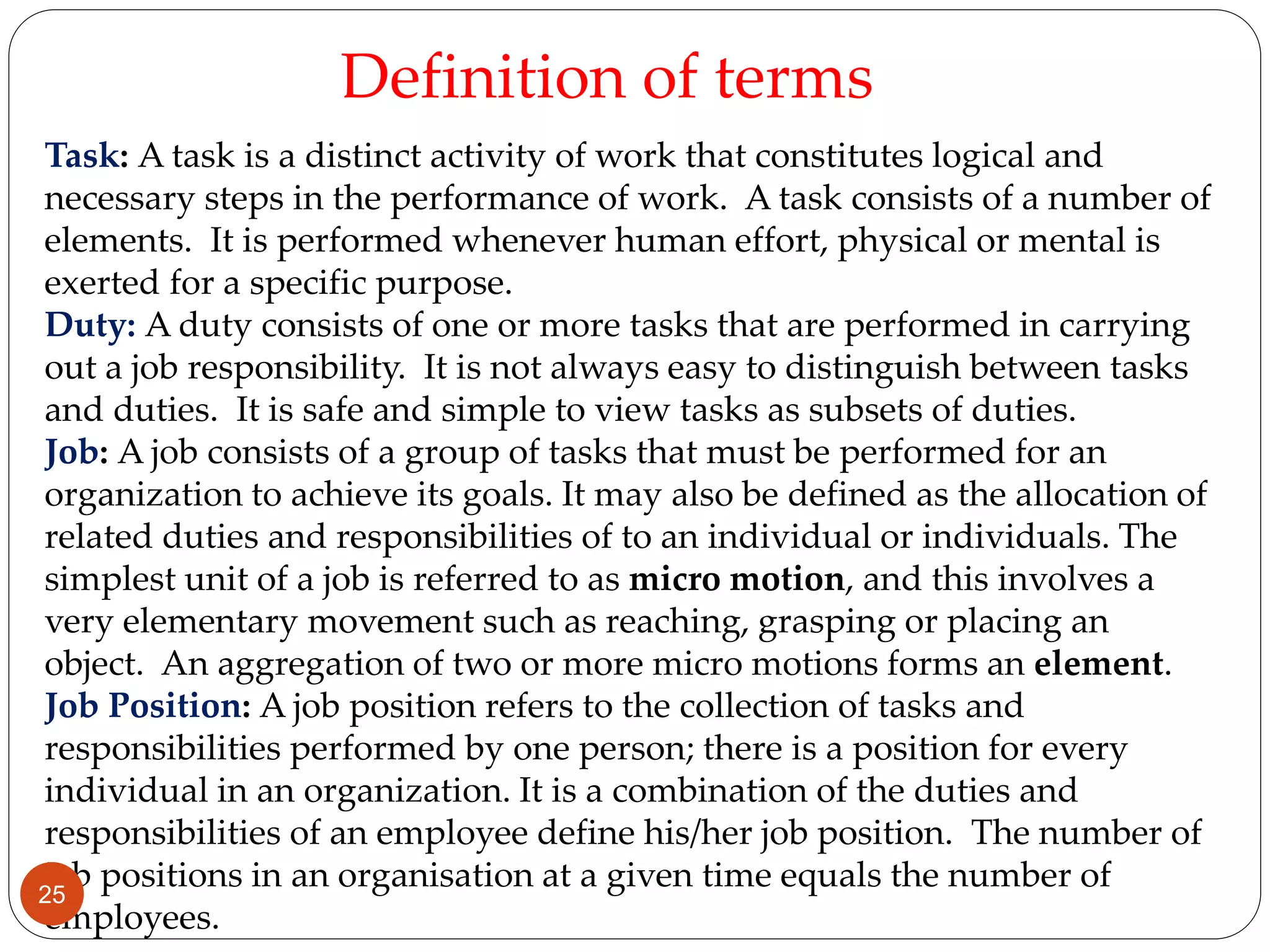 Task: A task is a distinct activity of work that constitutes logical and
necessary steps in the performance of work. A task consists of a number of
elements. It is performed whenever human effort, physical or mental is
exerted for a specific purpose.
Duty: A duty consists of one or more tasks that are performed in carrying
out a job responsibility. It is not always easy to distinguish between tasks
and duties. It is safe and simple to view tasks as subsets of duties.
Job: A job consists of a group of tasks that must be performed for an
organization to achieve its goals. It may also be defined as the allocation of
related duties and responsibilities of to an individual or individuals. The
simplest unit of a job is referred to as micro motion, and this involves a
very elementary movement such as reaching, grasping or placing an
object. An aggregation of two or more micro motions forms an element.
Job Position: A job position refers to the collection of tasks and
responsibilities performed by one person; there is a position for every
individual in an organization. It is a combination of the duties and
responsibilities of an employee define his/her job position. The number of
job positions in an organisation at a given time equals the number of
employees.
Definition of terms
25
 