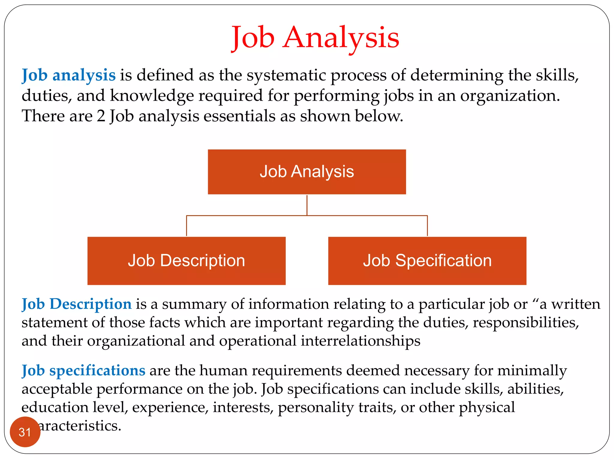 Job analysis is defined as the systematic process of determining the skills,
duties, and knowledge required for performing jobs in an organization.
There are 2 Job analysis essentials as shown below.
Job Analysis
Job Description Job Specification
Job Analysis
Job Description is a summary of information relating to a particular job or “a written
statement of those facts which are important regarding the duties, responsibilities,
and their organizational and operational interrelationships
Job specifications are the human requirements deemed necessary for minimally
acceptable performance on the job. Job specifications can include skills, abilities,
education level, experience, interests, personality traits, or other physical
characteristics.31
 