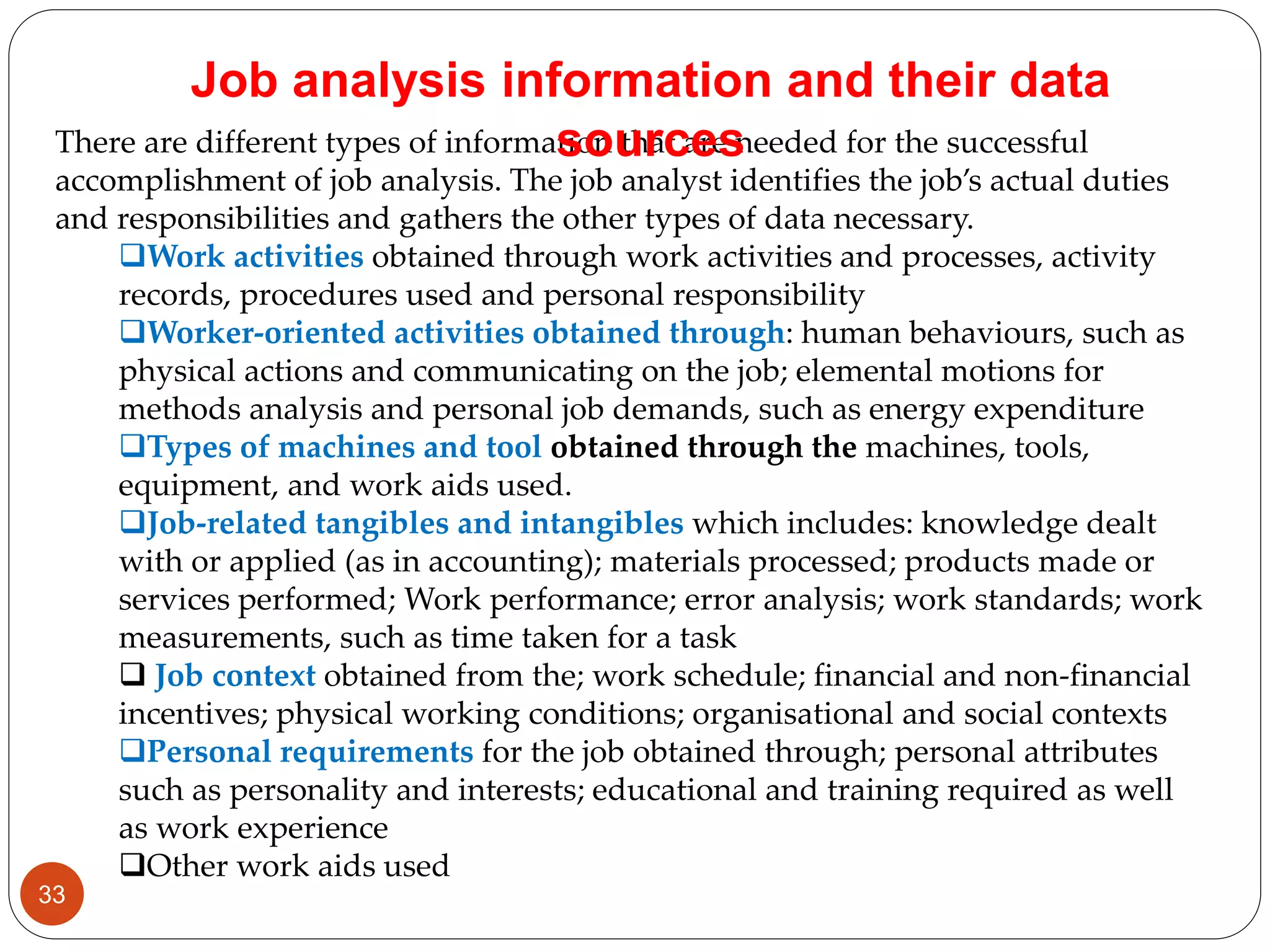 There are different types of information that are needed for the successful
accomplishment of job analysis. The job analyst identifies the job’s actual duties
and responsibilities and gathers the other types of data necessary.
Work activities obtained through work activities and processes, activity
records, procedures used and personal responsibility
Worker-oriented activities obtained through: human behaviours, such as
physical actions and communicating on the job; elemental motions for
methods analysis and personal job demands, such as energy expenditure
Types of machines and tool obtained through the machines, tools,
equipment, and work aids used.
Job-related tangibles and intangibles which includes: knowledge dealt
with or applied (as in accounting); materials processed; products made or
services performed; Work performance; error analysis; work standards; work
measurements, such as time taken for a task
 Job context obtained from the; work schedule; financial and non-financial
incentives; physical working conditions; organisational and social contexts
Personal requirements for the job obtained through; personal attributes
such as personality and interests; educational and training required as well
as work experience
Other work aids used
Job analysis information and their data
sources
33
 