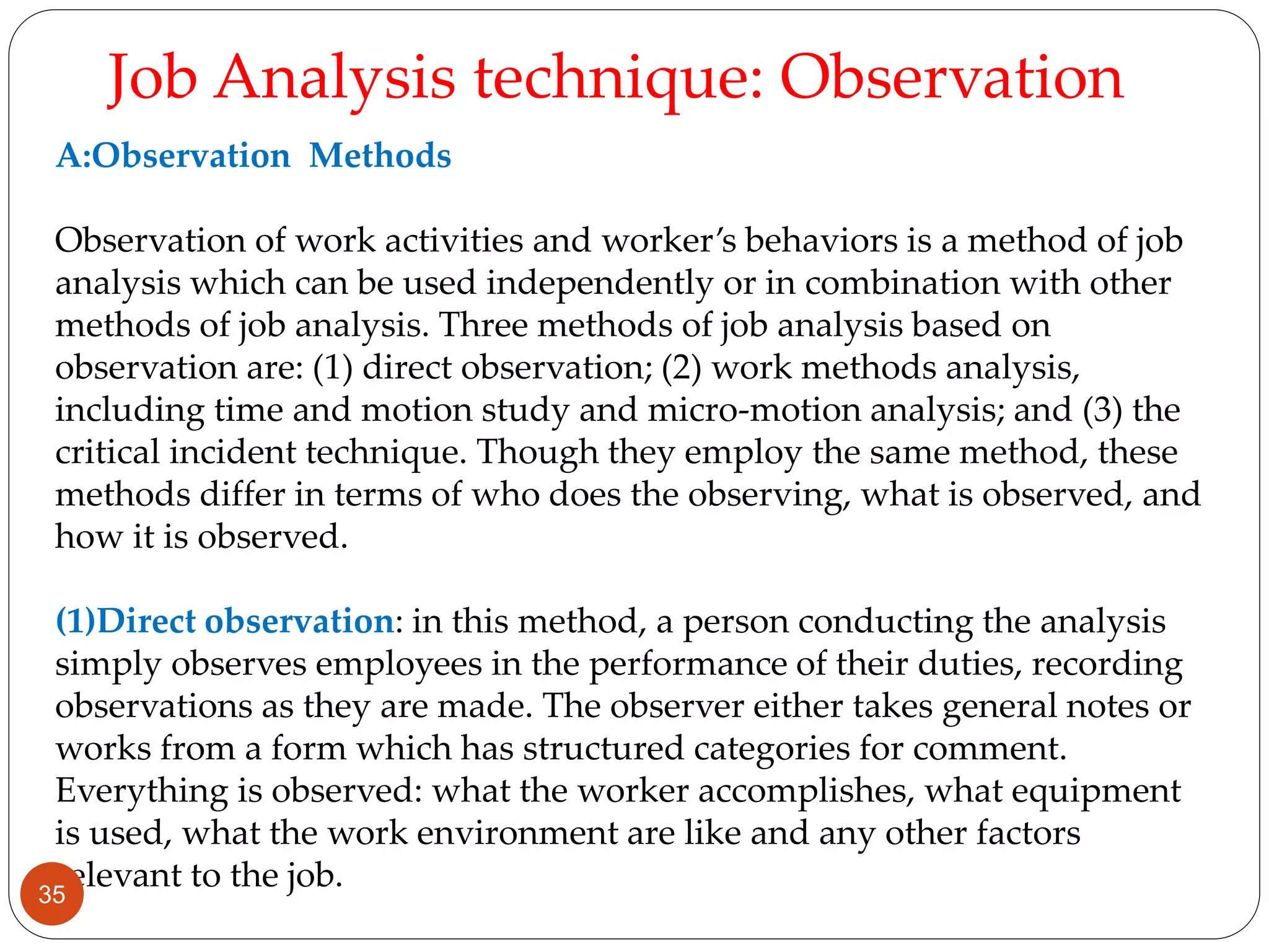 A:Observation Methods
Observation of work activities and worker’s behaviors is a method of job
analysis which can be used independently or in combination with other
methods of job analysis. Three methods of job analysis based on
observation are: (1) direct observation; (2) work methods analysis,
including time and motion study and micro-motion analysis; and (3) the
critical incident technique. Though they employ the same method, these
methods differ in terms of who does the observing, what is observed, and
how it is observed.
(1)Direct observation: in this method, a person conducting the analysis
simply observes employees in the performance of their duties, recording
observations as they are made. The observer either takes general notes or
works from a form which has structured categories for comment.
Everything is observed: what the worker accomplishes, what equipment
is used, what the work environment are like and any other factors
relevant to the job.
Job Analysis technique: Observation
35
 