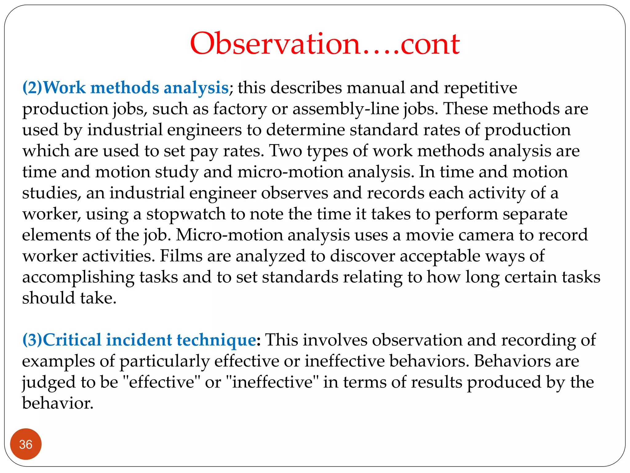 (2)Work methods analysis; this describes manual and repetitive
production jobs, such as factory or assembly-line jobs. These methods are
used by industrial engineers to determine standard rates of production
which are used to set pay rates. Two types of work methods analysis are
time and motion study and micro-motion analysis. In time and motion
studies, an industrial engineer observes and records each activity of a
worker, using a stopwatch to note the time it takes to perform separate
elements of the job. Micro-motion analysis uses a movie camera to record
worker activities. Films are analyzed to discover acceptable ways of
accomplishing tasks and to set standards relating to how long certain tasks
should take.
(3)Critical incident technique: This involves observation and recording of
examples of particularly effective or ineffective behaviors. Behaviors are
judged to be "effective" or "ineffective" in terms of results produced by the
behavior.
Observation….cont
36
 