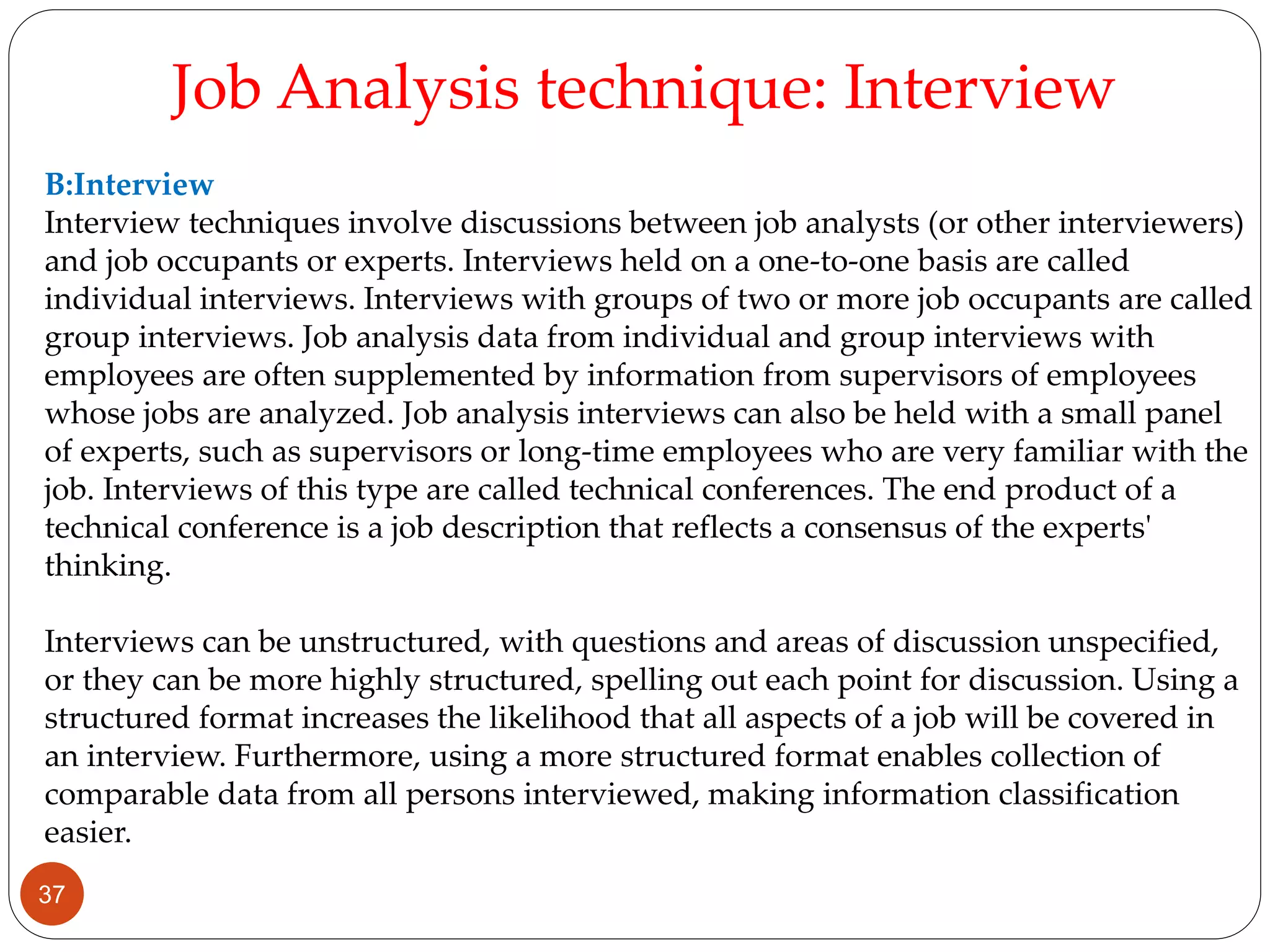 B:Interview
Interview techniques involve discussions between job analysts (or other interviewers)
and job occupants or experts. Interviews held on a one-to-one basis are called
individual interviews. Interviews with groups of two or more job occupants are called
group interviews. Job analysis data from individual and group interviews with
employees are often supplemented by information from supervisors of employees
whose jobs are analyzed. Job analysis interviews can also be held with a small panel
of experts, such as supervisors or long-time employees who are very familiar with the
job. Interviews of this type are called technical conferences. The end product of a
technical conference is a job description that reflects a consensus of the experts'
thinking.
Interviews can be unstructured, with questions and areas of discussion unspecified,
or they can be more highly structured, spelling out each point for discussion. Using a
structured format increases the likelihood that all aspects of a job will be covered in
an interview. Furthermore, using a more structured format enables collection of
comparable data from all persons interviewed, making information classification
easier.
Job Analysis technique: Interview
37
 