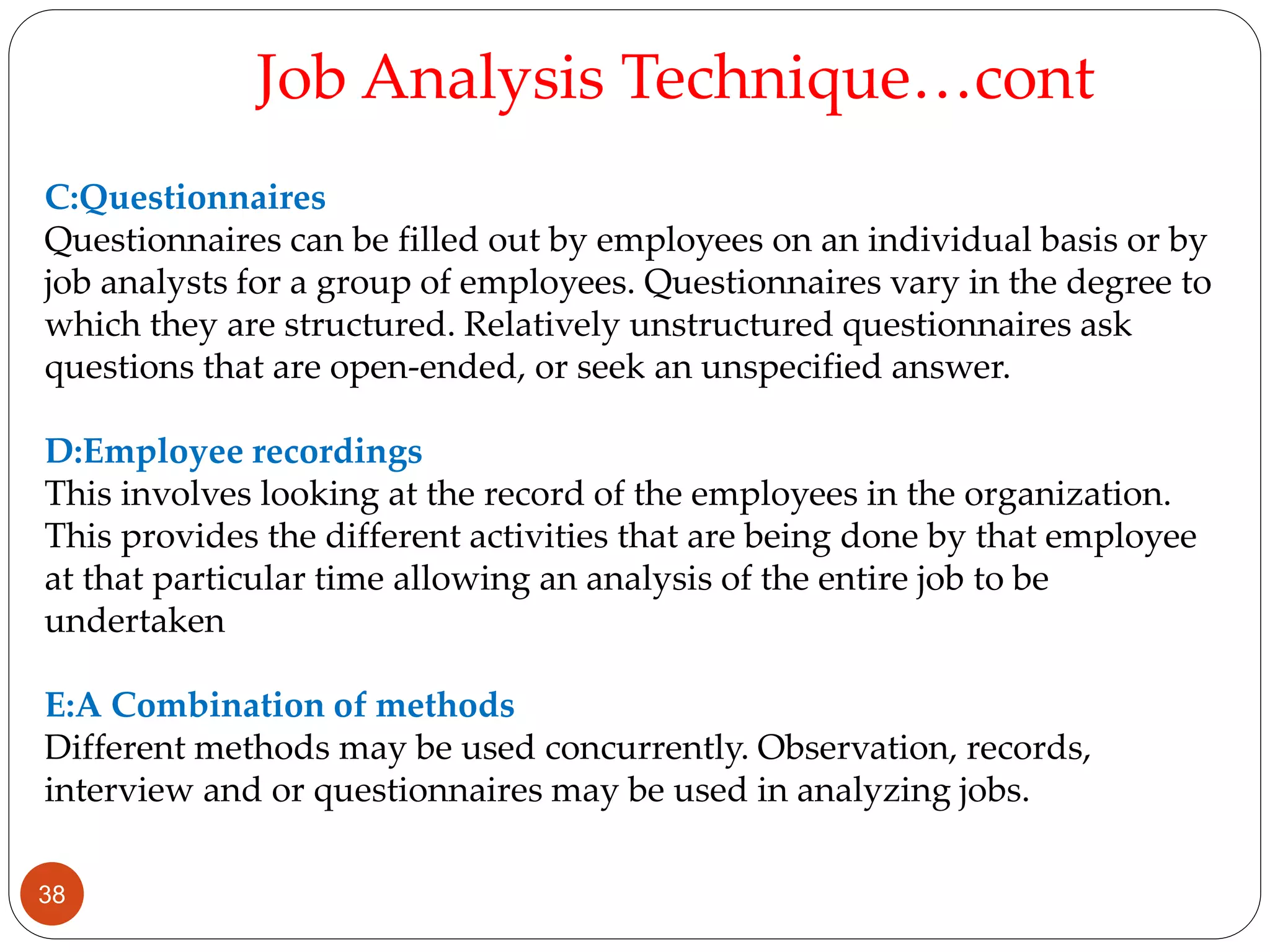 C:Questionnaires
Questionnaires can be filled out by employees on an individual basis or by
job analysts for a group of employees. Questionnaires vary in the degree to
which they are structured. Relatively unstructured questionnaires ask
questions that are open-ended, or seek an unspecified answer.
D:Employee recordings
This involves looking at the record of the employees in the organization.
This provides the different activities that are being done by that employee
at that particular time allowing an analysis of the entire job to be
undertaken
E:A Combination of methods
Different methods may be used concurrently. Observation, records,
interview and or questionnaires may be used in analyzing jobs.
Job Analysis Technique…cont
38
 