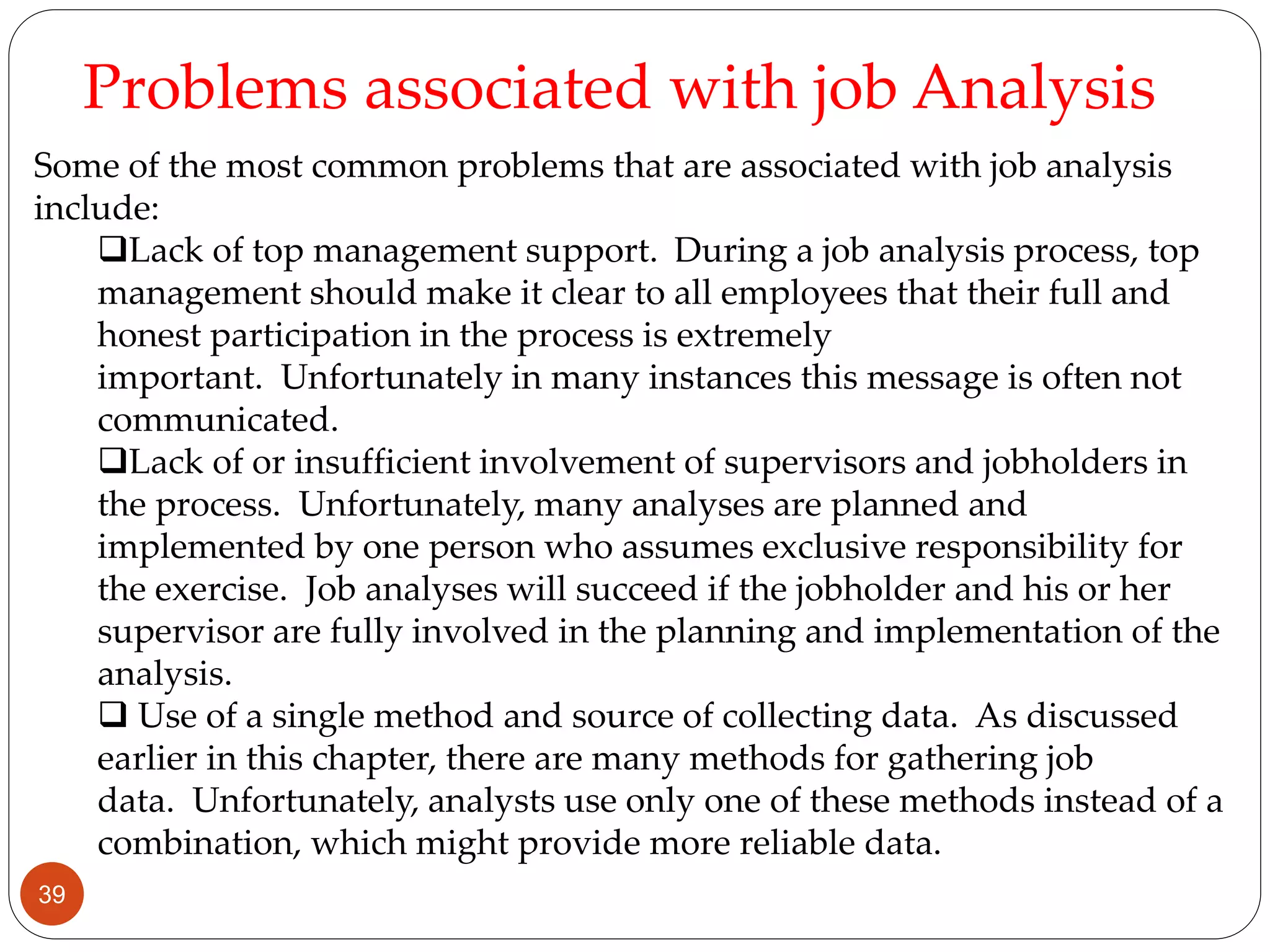 Some of the most common problems that are associated with job analysis
include:
Lack of top management support. During a job analysis process, top
management should make it clear to all employees that their full and
honest participation in the process is extremely
important. Unfortunately in many instances this message is often not
communicated.
Lack of or insufficient involvement of supervisors and jobholders in
the process. Unfortunately, many analyses are planned and
implemented by one person who assumes exclusive responsibility for
the exercise. Job analyses will succeed if the jobholder and his or her
supervisor are fully involved in the planning and implementation of the
analysis.
 Use of a single method and source of collecting data. As discussed
earlier in this chapter, there are many methods for gathering job
data. Unfortunately, analysts use only one of these methods instead of a
combination, which might provide more reliable data.
Problems associated with job Analysis
39
 