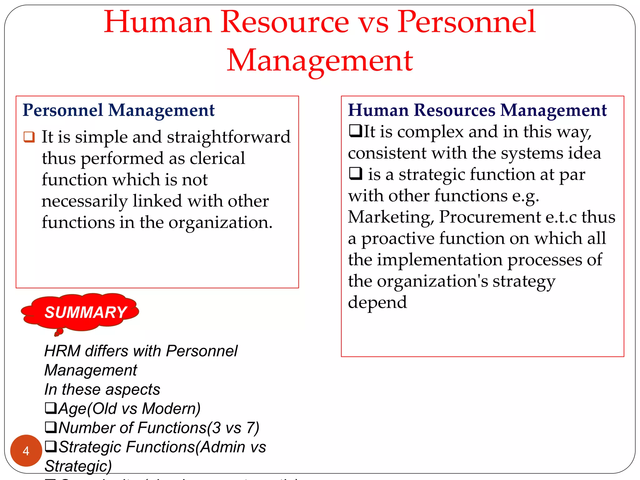 Human Resource vs Personnel
Management
Personnel Management
 It is simple and straightforward
thus performed as clerical
function which is not
necessarily linked with other
functions in the organization.
Human Resources Management
It is complex and in this way,
consistent with the systems idea
 is a strategic function at par
with other functions e.g.
Marketing, Procurement e.t.c thus
a proactive function on which all
the implementation processes of
the organization's strategy
depend
SUMMARY
HRM differs with Personnel
Management
In these aspects
Age(Old vs Modern)
Number of Functions(3 vs 7)
Strategic Functions(Admin vs
Strategic)
4
 