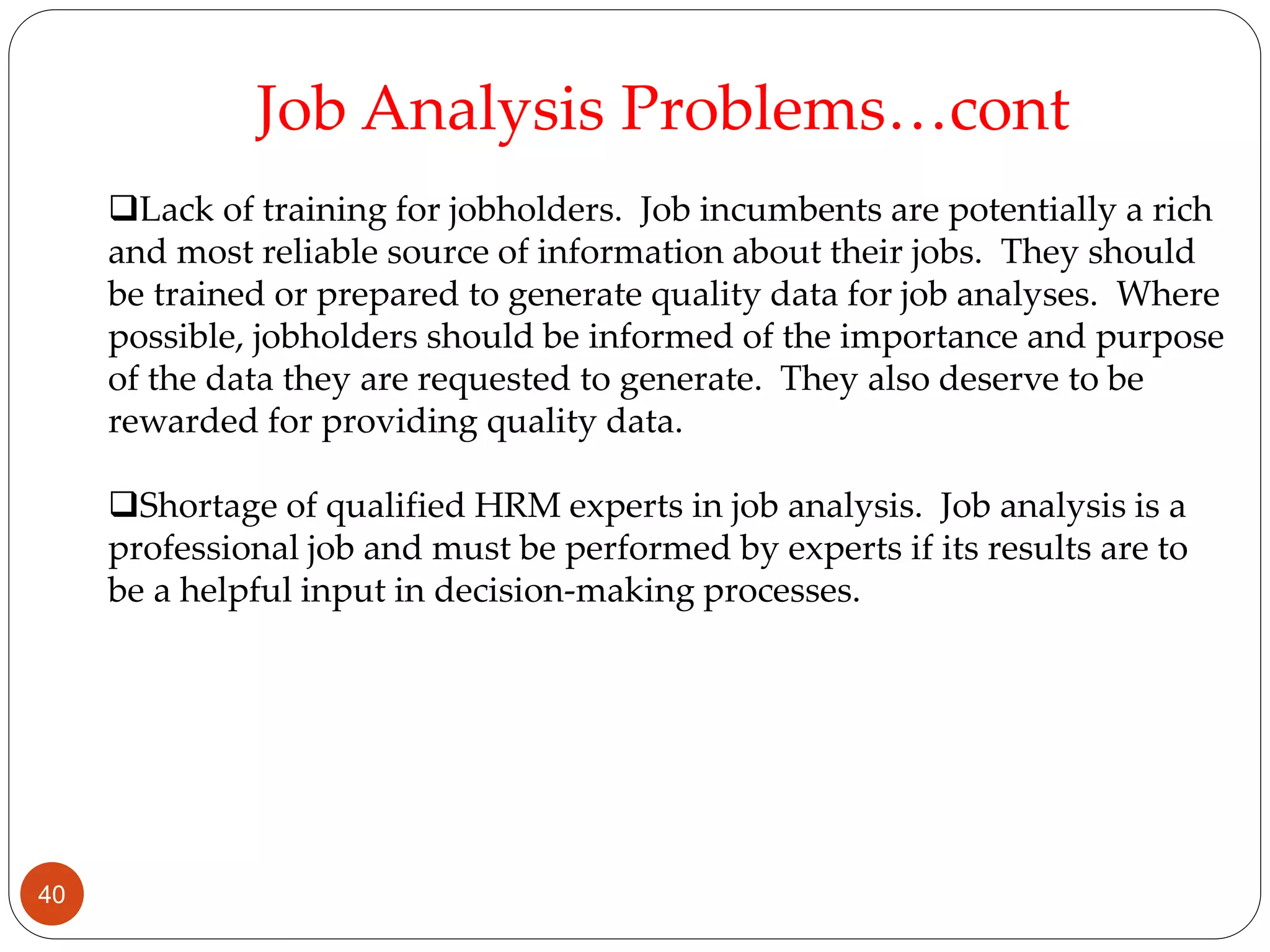 Lack of training for jobholders. Job incumbents are potentially a rich
and most reliable source of information about their jobs. They should
be trained or prepared to generate quality data for job analyses. Where
possible, jobholders should be informed of the importance and purpose
of the data they are requested to generate. They also deserve to be
rewarded for providing quality data.
Shortage of qualified HRM experts in job analysis. Job analysis is a
professional job and must be performed by experts if its results are to
be a helpful input in decision-making processes.
Job Analysis Problems…cont
40
 