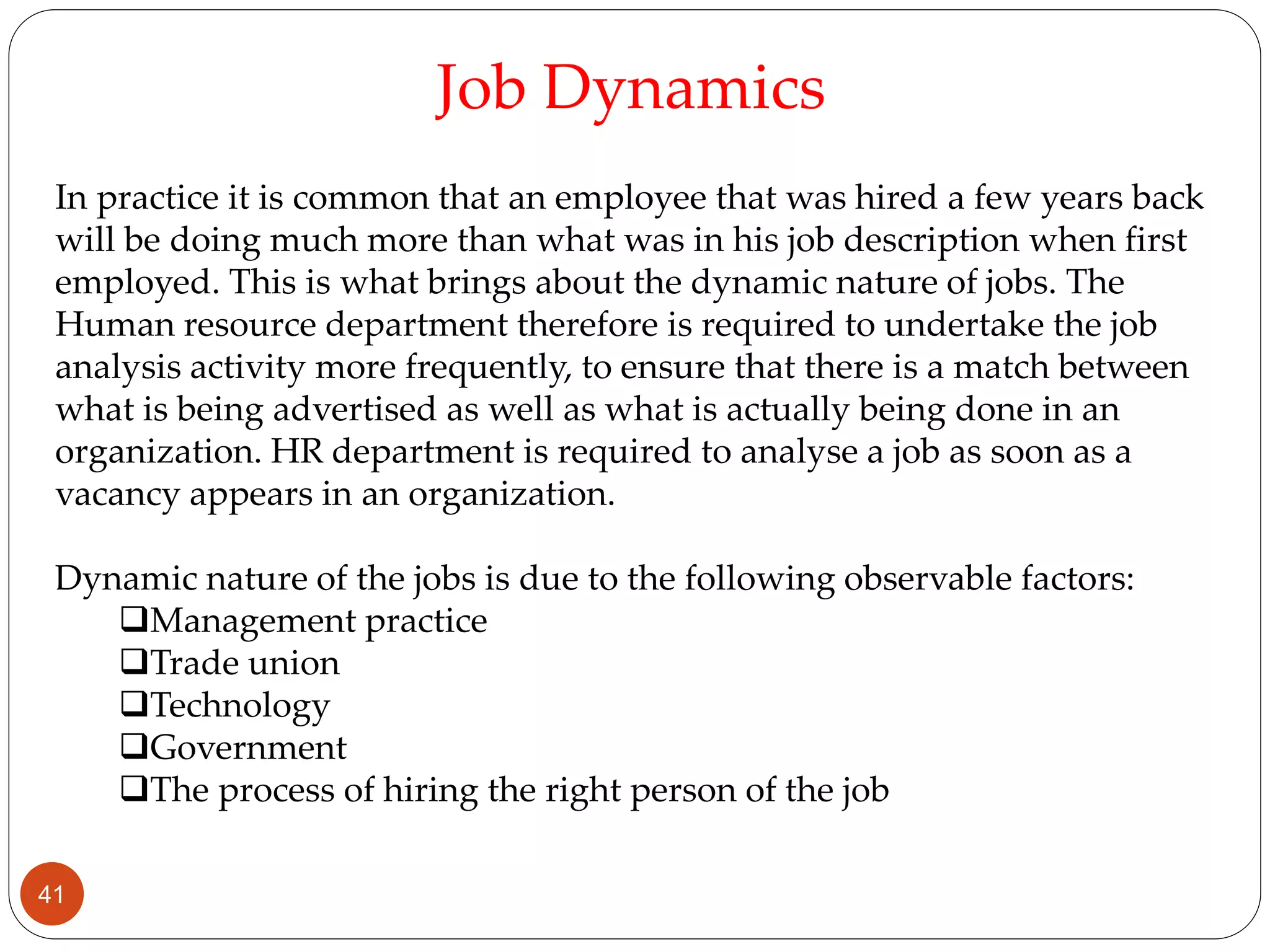 In practice it is common that an employee that was hired a few years back
will be doing much more than what was in his job description when first
employed. This is what brings about the dynamic nature of jobs. The
Human resource department therefore is required to undertake the job
analysis activity more frequently, to ensure that there is a match between
what is being advertised as well as what is actually being done in an
organization. HR department is required to analyse a job as soon as a
vacancy appears in an organization.
Dynamic nature of the jobs is due to the following observable factors:
Management practice
Trade union
Technology
Government
The process of hiring the right person of the job
Job Dynamics
41
 